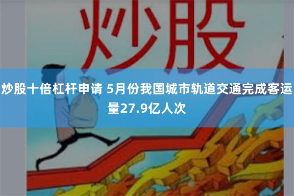 炒股十倍杠杆申请 5月份我国城市轨道交通完成客运量27.9亿人次