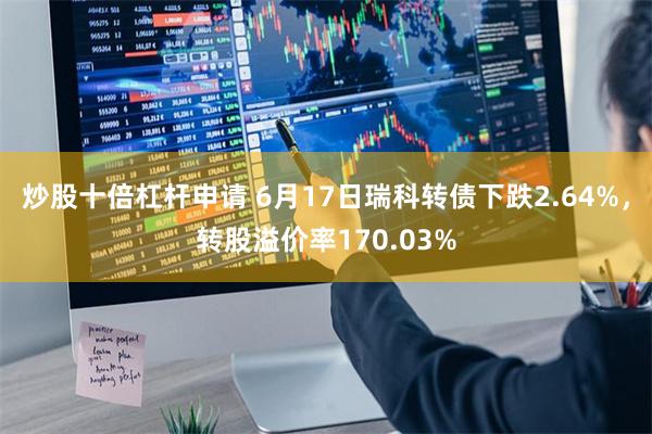 炒股十倍杠杆申请 6月17日瑞科转债下跌2.64%，转股溢价率170.03%