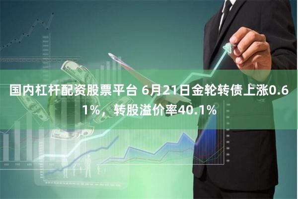 国内杠杆配资股票平台 6月21日金轮转债上涨0.61%，转股溢价率40.1%