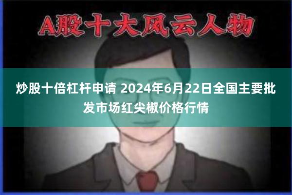 炒股十倍杠杆申请 2024年6月22日全国主要批发市场红尖椒价格行情