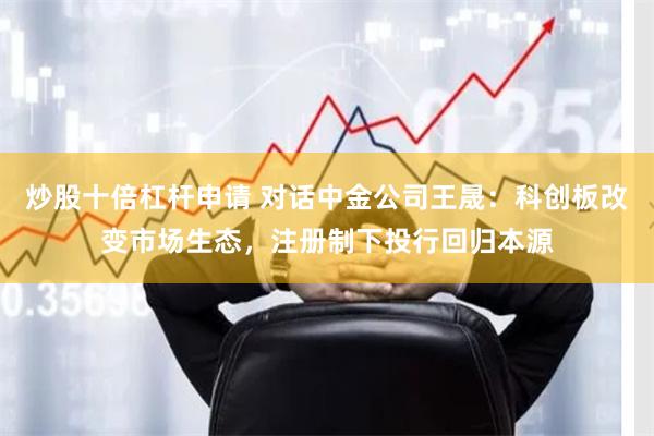 炒股十倍杠杆申请 对话中金公司王晟：科创板改变市场生态，注册制下投行回归本源