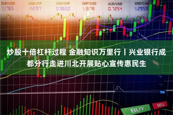 炒股十倍杠杆过程 金融知识万里行丨兴业银行成都分行走进川北开展贴心宣传惠民生