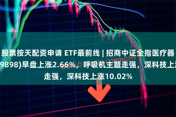 股票按天配资申请 ETF最前线 | 招商中证全指医疗器械ETF(159898)早盘上涨2.66%，呼吸机主题走强，深科技上涨10.02%