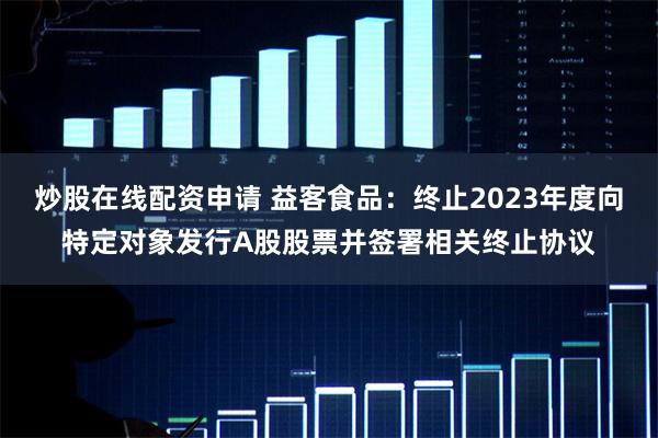 炒股在线配资申请 益客食品：终止2023年度向特定对象发行A股股票并签署相关终止协议