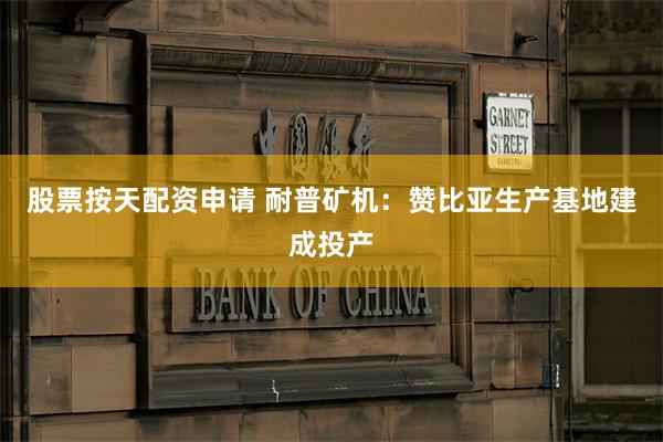 股票按天配资申请 耐普矿机：赞比亚生产基地建成投产