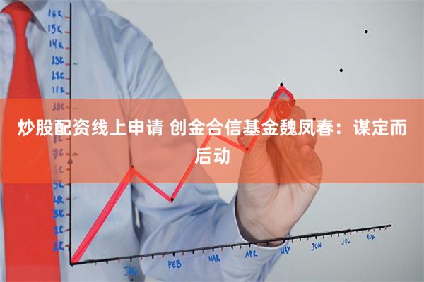 炒股配资线上申请 创金合信基金魏凤春：谋定而后动