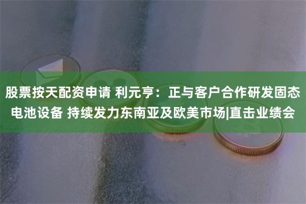 股票按天配资申请 利元亨：正与客户合作研发固态电池设备 持续发力东南亚及欧美市场|直击业绩会