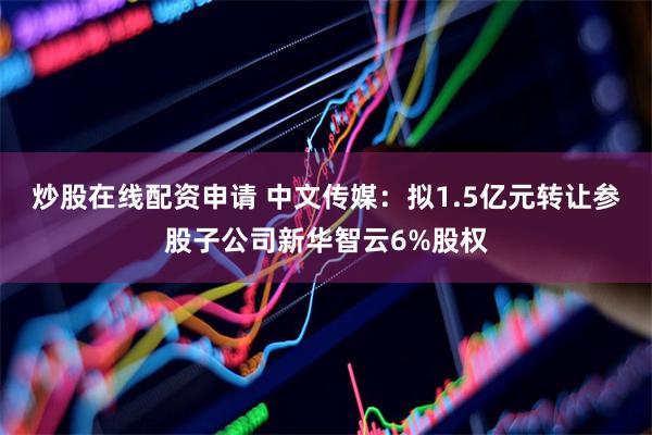 炒股在线配资申请 中文传媒：拟1.5亿元转让参股子公司新华智云6%股权