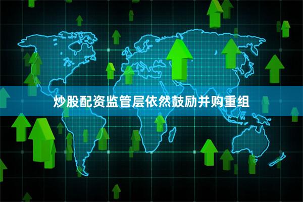 炒股配资监管层依然鼓励并购重组