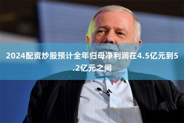 2024配资炒股预计全年归母净利润在4.5亿元到5.2亿元之